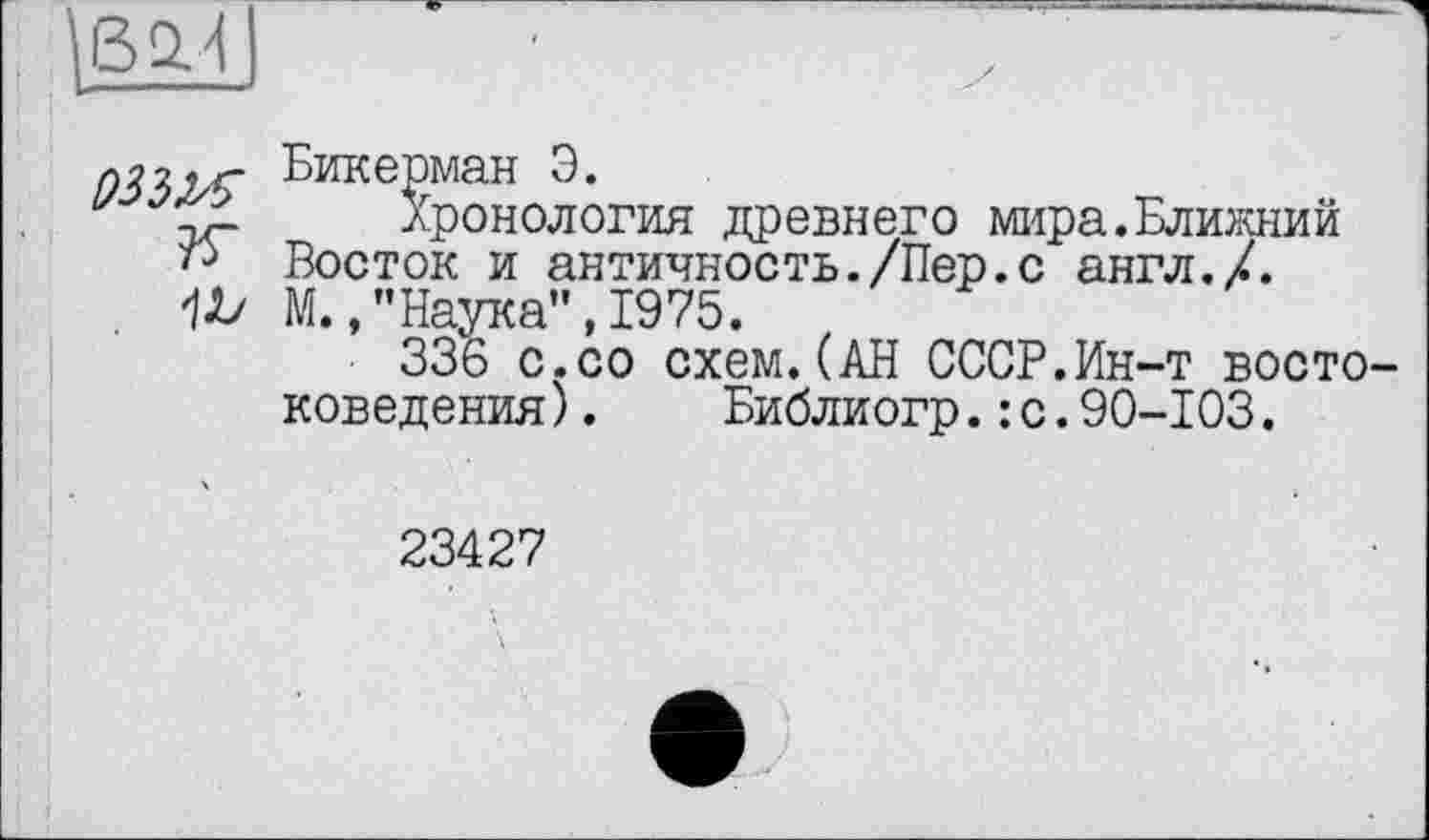 ﻿БикеРман Э.
v	Хронология древнего мира.Ближний
Восток и античность./Пер.с англ./. М.,’’Наука”, 1975.
336 с.со схем.(АН СССР.Ин-т востоковедения ).	Библиогр.: с.90-103.
23427